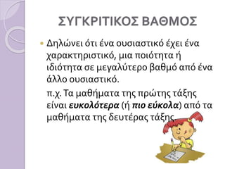 ΣΥΓΚΡΙΤΙΚΟΣ ΒΑΘΜΟΣ
 Δηλώνει ότι ένα ουσιαστικό έχει ένα
χαρακτηριστικό, μια ποιότητα ή
ιδιότητα σε μεγαλύτερο βαθμό από ένα
άλλο ουσιαστικό.
π.χ.Τα μαθήματα της πρώτης τάξης
είναι ευκολότερα (ή πιο εύκολα) από τα
μαθήματα της δευτέρας τάξης.
 