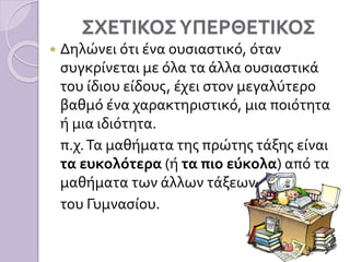 ΣΧΕΤΙΚΟΣΥΠΕΡΘΕΤΙΚΟΣ
 Δηλώνει ότι ένα ουσιαστικό, όταν
συγκρίνεται με όλα τα άλλα ουσιαστικά
του ίδιου είδους, έχει στον μεγαλύτερο
βαθμό ένα χαρακτηριστικό, μια ποιότητα
ή μια ιδιότητα.
π.χ.Τα μαθήματα της πρώτης τάξης είναι
τα ευκολότερα (ή τα πιο εύκολα) από τα
μαθήματα των άλλων τάξεων
του Γυμνασίου.
 