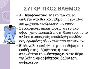 ΣΥΓΚΡΙΤΙΚΟΣ ΒΑΘΜΟΣ
 Α) Περιφραστικά: Με το πιο και το
επίθετο στο θετικό βαθμό: πιο εύκολος,
πιο γρήγορη, πιο όμορφο, πιο σαφές
 Σε ορισμένες περιπτώσεις, σε τυπικό
ύφος, χρησιμοποιείται στη θέση του πιο το
πλέον: ο υπουργός αποδείχθηκε πλέον
ενημερωμένος όλων των παρισταμένων.
 Β) Μονολεκτικά: Με την προσθήκη του
επιθήματος –ό(ύ)τερος-η-ο και
σπανιότερα του –έστερος-η-ο στο θέμα
της λέξης: ομορφότερος, βαθύτερη,
σαφέστερο
 