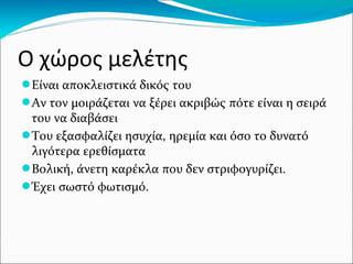 Ο χώρος μελέτης
●Είναι αποκλειστικά δικός του
●Αν τον μοιράζεται να ξέρει ακριβώς πότε είναι η σειρά
του να διαβάσει
●Του εξασφαλίζει ησυχία, ηρεμία και όσο το δυνατό
λιγότερα ερεθίσματα
●Βολική, άνετη καρέκλα που δεν στριφογυρίζει.
●Έχει σωστό φωτισμό.
 