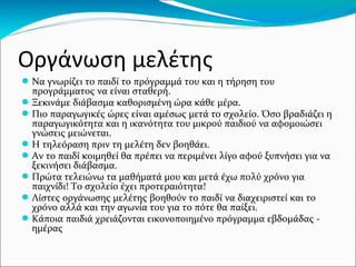 Οργάνωση μελέτης
● Να γνωρίζει το παιδί το πρόγραμμά του και η τήρηση του
προγράμματος να είναι σταθερή.
● Ξεκινάμε διάβασμα καθορισμένη ώρα κάθε μέρα.
● Πιο παραγωγικές ώρες είναι αμέσως μετά το σχολείο. Όσο βραδιάζει η
παραγωγικότητα και η ικανότητα του μικρού παιδιού να αφομοιώσει
γνώσεις μειώνεται.
● Η τηλεόραση πριν τη μελέτη δεν βοηθάει.
● Αν το παιδί κοιμηθεί θα πρέπει να περιμένει λίγο αφού ξυπνήσει για να
ξεκινήσει διάβασμα.
● Πρώτα τελειώνω τα μαθήματά μου και μετά έχω πολύ χρόνο για
παιχνίδι! Το σχολείο έχει προτεραιότητα!
● Λίστες οργάνωσης μελέτης βοηθούν το παιδί να διαχειριστεί και το
χρόνο αλλά και την αγωνία του για το πότε θα παίξει.
● Κάποια παιδιά χρειάζονται εικονοποιημένο πρόγραμμα εβδομάδας -
ημέρας
 