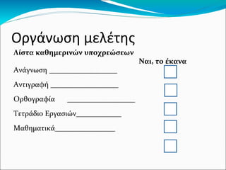 Οργάνωση μελέτης
Λίστα καθημερινών υποχρεώσεων
Ναι, το έκανα
Ανάγνωση __________________
Αντιγραφή __________________
Ορθογραφία __________________
Τετράδιο Εργασιών____________
Μαθηματικά________________
 
