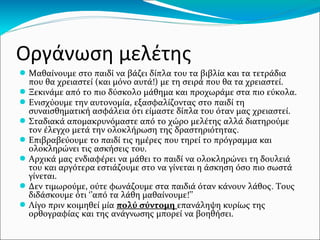 Μελέτη ορθογραφίας
●Προσοχή!
Όταν λέμε ορθογραφία στο πρώτο 6μηνο της Α΄
Δημοτικού εννοούμε γραφή λέξης και όχι την
ορθογραφία των δύσκολων φωνηέντων! Μας
ενδιαφέρει το παιδί να γράφει όλα τα κομμάτια
της λέξης χωρίς παραλείψεις, αντιστροφές,
αντικαταστάσεις.
Όταν κατακτήσει το στάδιο της γραφής
μπορούμε να απαιτήσουμε την ορθογραφία.
 