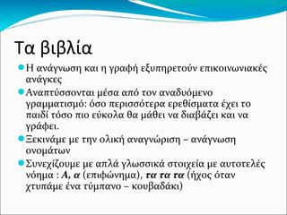 Τα βιβλία
●Η ανάγνωση και η γραφή εξυπηρετούν επικοινωνιακές
ανάγκες
●Αναπτύσσονται μέσα από τον αναδυόμενο
γραμματισμό: όσο περισσότερα ερεθίσματα έχει το
παιδί τόσο πιο εύκολα θα μάθει να διαβάζει και να
γράφει.
●Ξεκινάμε με την ολική αναγνώριση – ανάγνωση
ονομάτων
●Συνεχίζουμε με απλά γλωσσικά στοιχεία με αυτοτελές
νόημα : Α, α (επιφώνημα), τα τα τα (ήχος όταν
χτυπάμε ένα τύμπανο – κουβαδάκι)
 