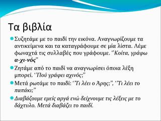 Τα βιβλία
●Συζητάμε με το παιδί την εικόνα. Αναγνωρίζουμε τα
αντικείμενα και τα καταγράφουμε σε μία λίστα. Λέμε
φωναχτά τις συλλαβές που γράφουμε. ‘’Κοίτα, γράφω
α-χι-νός’’
●Ζητάμε από το παιδί να αναγνωρίσει όποια λέξη
μπορεί. ‘’Πού γράφει αχινός;’’
●Μετά ρωτάμε το παιδί: ‘’Τι λέει ο Άρης;’’, ‘’Τι λέει το
παπάκι;’’
●Διαβάζουμε εμείς αργά ενώ δείχνουμε τις λέξεις με το
δάχτυλο. Μετά διαβάζει το παιδί.
 