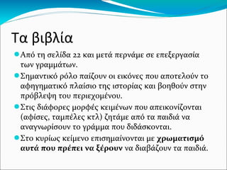 Τα βιβλία
●Από τη σελίδα 22 και μετά περνάμε σε επεξεργασία
των γραμμάτων.
●Σημαντικό ρόλο παίζουν οι εικόνες που αποτελούν το
αφηγηματικό πλαίσιο της ιστορίας και βοηθούν στην
πρόβλεψη του περιεχομένου.
●Στις διάφορες μορφές κειμένων που απεικονίζονται
(αφίσες, ταμπέλες κτλ) ζητάμε από τα παιδιά να
αναγνωρίσουν το γράμμα που διδάσκονται.
●Στο κυρίως κείμενο επισημαίνονται με χρωματισμό
αυτά που πρέπει να ξέρουν να διαβάζουν τα παιδιά.
 