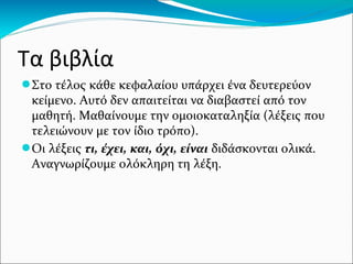 Τα βιβλία
●Στο τέλος κάθε κεφαλαίου υπάρχει ένα δευτερεύον
κείμενο. Αυτό δεν απαιτείται να διαβαστεί από τον
μαθητή. Μαθαίνουμε την ομοιοκαταληξία (λέξεις που
τελειώνουν με τον ίδιο τρόπο).
●Οι λέξεις τι, έχει, και, όχι, είναι διδάσκονται ολικά.
Αναγνωρίζουμε ολόκληρη τη λέξη.
 