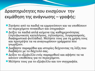 Δραστηριότητες που ενισχύουν την
εκμάθηση της ανάγνωσης – γραφής:
●Ζητήστε από τα παιδιά να ερμηνεύσουν και να υποθέσουν
το περιεχόμενο πινακίδων και επιγραφών
●Δείξτε τα παιδιά απλά κείμενα της καθημερινότητας
(τηλεφωνικούς καταλόγους, τηλεκάρτες, λογαριασμούς,
διαφημιστικά φυλλάδια). Μιλήστε τους για τη χρήση τους
και προτρέψτε τα να αναγνωρίσουν γράμματα που
γνωρίζουν.
●Διαβάστε παραμύθια και ιστορίες δείχνοντας τη λέξη που
διαβάζετε με το δάχτυλό σας.
●Δείξτε το εξώφυλλο ενός παραμυθιού και αφήστε τα να
κάνουν υποθέσεις για το περιεχόμενο.
●Μιλήστε τους για το εξώφυλλο και τον συγγραφέα.
 