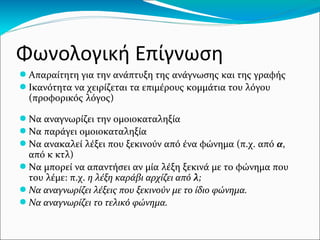 Φωνολογική Επίγνωση
● Απαραίτητη για την ανάπτυξη της ανάγνωσης και της γραφής
● Ικανότητα να χειρίζεται τα επιμέρους κομμάτια του λόγου
(προφορικός λόγος)
● Να αναγνωρίζει την ομοιοκαταληξία
● Να παράγει ομοιοκαταληξία
● Να ανακαλεί λέξει που ξεκινούν από ένα φώνημα (π.χ. από α,
από κ κτλ)
● Να μπορεί να απαντήσει αν μία λέξη ξεκινά με το φώνημα που
του λέμε: π.χ. η λέξη καράβι αρχίζει από λ;
● Να αναγνωρίζει λέξεις που ξεκινούν με το ίδιο φώνημα.
● Να αναγνωρίζει το τελικό φώνημα.
 