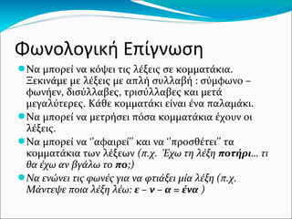 Φωνολογική Επίγνωση
●Να μπορεί να κόψει τις λέξεις σε κομματάκια.
Ξεκινάμε με λέξεις με απλή συλλαβή : σύμφωνο –
φωνήεν, δισύλλαβες, τρισύλλαβες και μετά
μεγαλύτερες. Κάθε κομματάκι είναι ένα παλαμάκι.
●Να μπορεί να μετρήσει πόσα κομματάκια έχουν οι
λέξεις.
●Να μπορεί να ‘’αφαιρεί’’ και να ‘’προσθέτει’’ τα
κομματάκια των λέξεων (π.χ. Έχω τη λέξη ποτήρι… τι
θα έχω αν βγάλω το πο;)
●Να ενώνει τις φωνές για να φτιάξει μία λέξη (π.χ.
Μάντεψε ποια λέξη λέω: ε – ν – α = ένα )
 