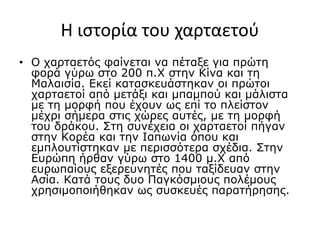 Η ιστορία του χαρταετού
• Ο χαρταετός φαίνεται να πέταξε για πρώτη
φορά γύρω στο 200 π.Χ στην Κίνα και τη
Μαλαισία. Εκεί κατασκευάστηκαν οι πρώτοι
χαρταετοί από μετάξι και μπαμπού και μάλιστα
με τη μορφή που έχουν ως επί το πλείστον
μέχρι σήμερα στις χώρες αυτές, με τη μορφή
του δράκου. Στη συνέχεια οι χαρταετοί πήγαν
στην Κορέα και την Ιαπωνία όπου και
εμπλουτίστηκαν με περισσότερα σχέδια. Στην
Ευρώπη ήρθαν γύρω στο 1400 μ.Χ από
ευρωπαίους εξερευνητές που ταξίδευαν στην
Ασία. Κατά τους δυο Παγκόσμιους πολέμους
χρησιμοποιήθηκαν ως συσκευές παρατήρησης.
 