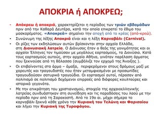 ΑΠΟΚΡΙΑ ή ΑΠΟΚΡΕΩ;
• Απόκρεω ή αποκριά, χαρακτηρίζεται η περίοδος των τριών εβδομάδων
πριν από την Καθαρά Δευτέρα, κατά την οποία επικρατεί το έθιμο του
μασκαρέματος. «Αποκρεά» σημαίνει την αποχή από το κρέας (από-κρεώ).
• Συνώνυμη της λέξης Αποκριά είναι και η λέξη Καρναβάλι (Carnival).
• Οι ρίζες των εκδηλώσεων αυτών βρίσκονται στην αρχαία Ελλάδα,
στη Διονυσιακή λατρεία. Ο Διόνυσος ήταν ο θεός της γονιμότητας και οι
αρχαίοι Έλληνες τον τιμούσαν με μεγάλους εορτασμούς, τα Διονύσια. Κατά
τους εορτασμούς αυτούς, στην αρχαία Αθήνα, γινόταν παρέλαση άρματος
που ξεκινούσε από τη θάλασσα (συμβόλιζε τον ερχομό της Άνοιξης ).
• Οι επιβαίνοντες στο άρμα – άμαξα, περιφερόμενοι στους δρόμους μαζί με
χορευτές και τραγουδιστές που ήταν μεταμφιεσμένοι με προσωπίδες
τραγουδούσαν σατυρικά τραγούδια. Οι εορτασμοί αυτοί, πέρασαν από
πολιτισμό σε πολιτισμό δεχόμενοι επιρροές από διάφορες κουλτούρες και
ιστορικά γεγονότα.
• Με την επικράτηση του χριστιανισμού, στοιχεία της αρχαιοελληνικής
λατρείας συνδυάστηκαν στη συνείδηση και τις παραδόσεις του λαού με την
περίοδο πριν από τη Σαρακοστή. Από το 19ο αι. μέχρι σήμερα το
καρναβάλι ξεκινά κάθε χρόνο την Κυριακή του Τελώνη και Φαρισαίου
και λήγει την Κυριακή της Τυροφάγου.
 