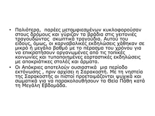 • Παλιότερα, παρέες μεταμφιεσμένων κυκλοφορούσαν
στους δρόμους και γύριζαν τα βράδια στις γειτονιές
τραγουδώντας σκωπτικά τραγούδια. Αυτού του
είδους, όμως, οι καρναβαλικές εκδηλώσεις χάθηκαν σε
μικρό ή μεγάλο βαθμό με το πέρασμα του χρόνου για
να επικρατήσουν οργανωμένες από τις τοπικές
κοινωνίες και τυποποιημένες εορταστικές εκδηλώσεις
με αποκριάτικες στολές και άρματα.
• Οι Απόκριες αποτελούν ουσιαστικά μια περίοδο
εκτόνωσης , πριν αρχίσει η Σαρακοστή. Με τη νηστεία
της Σαρακοστής οι πιστοί προετοιμάζονται ψυχικά και
σωματικά για να παρακολουθήσουν τα Θεία Πάθη κατά
τη Μεγάλη Εβδομάδα.
 