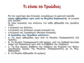 Τι είναι το Τριώδιο;
Με τον ευρύτερο όρο Αποκριά, ονομάζουμε τη χρονική περίοδο
τριών εβδομάδων πριν από τη Μεγάλη Σαρακοστή, το γνωστό
μας τριώδιο.
Οι τρεις Κυριακές που κλείνουν την κάθε εβδομάδα του τριωδίου
είναι:
• η Κυριακή του Ασώτου,
• η Κυριακή της Απόκρεω (μικρή αποκριά) και
• η Κυριακή της Τυροφάγου (Μεγάλη Αποκριά).
• Η περίοδος του Τριωδίου καλύπτει:
• α. Τις τρεις εβδομάδες πριν από τη Μεγάλη Τεσσαρακοστή (22
ημέρες).
• β. Τη Μεγάλη Τεσσαρακοστή (40 ημέρες, από την Καθαρά Δευτέρα
μέχρι την Παρασκευή πριν από το Σάββατο του Λαζάρου).
• γ. Τις δυο ήμερες Σάββατο του Λαζάρου και Κυριακή των Βαΐων
(συνδετικές ήμερες της Μεγάλης Τεσσαρακοστής με τη Μεγ.
Εβδομάδα).
• δ. Τη Μεγάλη Εβδομάδα (6 ημέρες).
 
