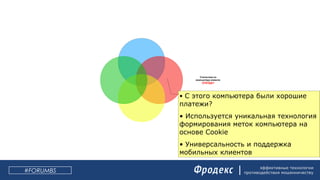 эффективные технологии
противодействия мошенничеству#FORUMBS
Поведение клиента
в сессии ДБО:
ЧТО ДЕЛАЛ?
Статистика по
компьютеру клиента:
ОТКУДА?
Статистика по
получателю:
КОМУ?
Статистика
по плательщику
ОТ КОГО?
• С этого компьютера были хорошие
платежи?
• Используется уникальная технология
формирования меток компьютера на
основе Cookie
• Универсальность и поддержка
мобильных клиентов
 