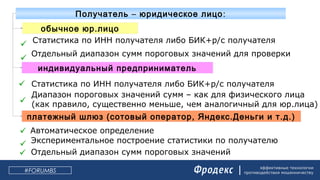 эффективные технологии
противодействия мошенничеству#FORUMBS
– :Получатель юридическое лицо
обычное юр.лицо
индивидуальный предприниматель
платежный шлюз (сотовый оператор, Яндекс.Деньги и т.д.)
 Статистика по ИНН получателя либо БИК+р/с получателя

Отдельный диапазон сумм пороговых значений для проверки

Диапазон пороговых значений сумм – как для физического лица
(как правило, существенно меньше, чем аналогичный для юр.лица)
 Статистика по ИНН получателя либо БИК+р/с получателя
 Автоматическое определение
 Отдельный диапазон сумм пороговых значений
 Экспериментальное построение статистики по получателю
 