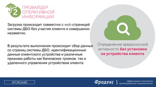 эффективные технологии
противодействия мошенничеству
web-Загрузка происходит совместно с страницей
системы ДБО без участия клиента и совершенно
.незаметно
В результате выполнения происходит сбор данных
,со страниц системы ДБО идентификационные
данные клиентского устройства и различные
,признаки работы как банковских троянов так и
.удаленного управления устройством клиента
#FORUMBS
 