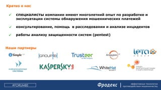 эффективные технологии
противодействия мошенничеству#FORUMBS
Кратко о нас
специалисты компании имеют многолетний опыт по разработке и
эксплуатации системы обнаружения мошеннических платежей
консультирование, помощь в расследовании и анализе инцидентов
работы анализу защищенности систем (pentest)



Наши партнеры
 