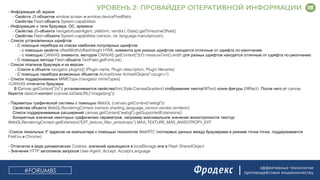 эффективные технологии
противодействия мошенничеству
- :Информация об экране
- JS- window.screen window.devicePixelRatioСвойста объектов и
- Flash- System.capabilitiesСвойства объекта
- , , :Информация о типе браузера ОС времени
- JS- navigator(userAgent, platform, vendor), Date().getTimezoneOffset()Свойства объекта
- Flash- System.capabilities (version, os, language,manufacturer);Свойства объекта
- Список установленных шрифтов
- :С помощью перебора из списка наиболее популярных шрифтов
- offsetWidth/offsetHeight HTML- -с помощью свойств элемента для разных шрифтов находятся отличные от шрифта по умолчанию
- CANVAS , CANVAS.getContext("2d").measureText().width -с помощью злемента методом для разных шрифтов находятся отличные от шрифта по умолчанию
- Flash- TextField.getFontList()С помощью метода объекта
- :Список плагинов браузера и их версии
- navigator.plugins[] (Plugin.name, Plugin.description, Plugin.filename)Список в объекте
- ActiveX(new ActiveXObject("<pugin>")С помощью перебора возможных объектов
- MIMEType (navigator.mimeTypes)Список поддерживаемых
-CANVAS .отпечаток браузера
anvas.getContext("2d")) (font,Style,CanvasGradient) (fillText) / (fillRect). canvasВ С устанавливаются свойства отображения текста и или фигуры После чего от
dataUrl- (canvas.toDataURL("image/png"))берется контент
- WebGL (canvas.getContext("webgl")):Параметры графической системы с помощью
WebGLRenderingContext (version,shading_language_version,vendor,renderer)Свойства объекта
canvas.getContext("webgl").getSupportedExtensions()Список поддерживаемые расширений
,Конкретные значения некоторых графических параметров например максимальное значение анизотропности текстур
WebGLRenderingContext.getExtension("EXT_texture_filter_anisotropic").MAX_TEXTURE_MAX_ANISOTROPY_EXT
- IP WebRTC ( - ,Список локальных адресов на компьютере с помощью технологии потоковых данных между браузерами в режиме точка точка поддерживается
FireFox Chrome)и
- Cookies, localStorage Flash SharedObjectОтпечатки в виде динамических значений хранящихся в или в
- HTTP User-Agent, Accept, Accept-LanguageЗначения заголовков запросов
#FORUMBS
 