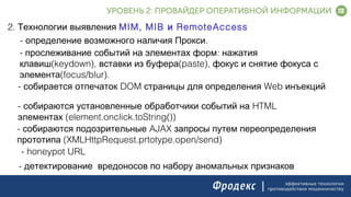 эффективные технологии
противодействия мошенничеству
2. Технологии выявления MIM, MIB RemoteAccessи
- .определение возможного наличия Прокси
- :прослеживание событий на элементах форм нажатия
(keydown), (paste),клавиш вставки из буфера фокус и снятие фокуса с
(focus/blur).элемента
- DOM Webсобирается отпечаток страницы для определения инъекций
- HTMLсобираются установленные обработчики событий на
(element.onclick.toString())элементах
- AJAXсобираются подозрительные запросы путем переопределения
(XMLHttpRequest.prtotype.open/send)прототипа
- honeypot URL.
- детектирование вредоносов по набору аномальных признаков.
 
