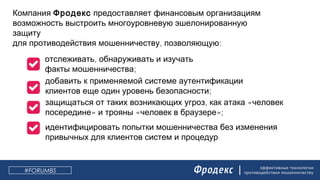 эффективные технологии
противодействия мошенничеству
Компания Фродекс предоставляет финансовым организациям
возможность выстроить многоуровневую эшелонированную
защиту
, :для противодействия мошенничеству позволяющую
,отслеживать обнаруживать и изучать
;факты мошенничества
добавить к применяемой системе аутентификации
;клиентов еще один уровень безопасности
, «защищаться от таких возникающих угроз как атака человек
» « »;посередине и трояны человек в браузере
идентифицировать попытки мошенничества без изменения
привычных для клиентов систем и процедур
#FORUMBS
 