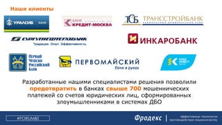 эффективные технологии
противодействия мошенничеству#FORUMBS
Разработанные нашими специалистами решения позволили
предотвратить в банках свыше 700 мошеннических
платежей со счетов юридических лиц, сформированных
злоумышленниками в системах ДБО
Наши клиенты
 