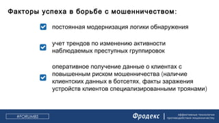 эффективные технологии
противодействия мошенничеству
:Факторы успеха в борьбе с мошенничеством
постоянная модернизация логики обнаружения
учет трендов по изменению активности
наблюдаемых преступных группировок
оперативное получение данные о клиентах с
(повышенным риском мошенничества наличие
,клиентских данных в ботсетях факты заражения
)устройств клиентов специализированными троянами
#FORUMBS
 