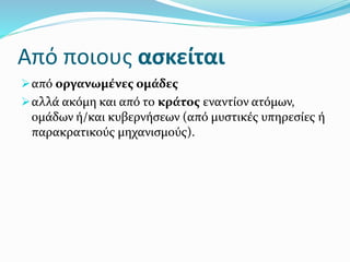 Από ποιους ασκείται
από οργανωμένες ομάδες
αλλά ακόμη και από το κράτος εναντίον ατόμων,
ομάδων ή/και κυβερνήσεων (από μυστικές υπηρεσίες ή
παρακρατικούς μηχανισμούς).
 