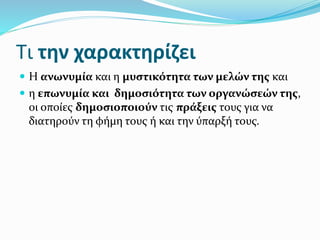 Τι την χαρακτηρίζει
 Η ανωνυμία και η μυστικότητα των μελών της και
 η επωνυμία και δημοσιότητα των οργανώσεών της,
οι οποίες δημοσιοποιούν τις πράξεις τους για να
διατηρούν τη φήμη τους ή και την ύπαρξή τους.
 
