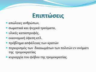 Επιπτώσεις
 απώλειες ανθρώπων,
 σωματικά και ψυχικά τραύματα,
 υλικές καταστροφές,
 οικονομική ύφεση κτλ.
 πρόβλημα ασφάλειας των κρατών
 περιορισμός των δικαιωμάτων των πολιτών εν ονόματι
της τρομοκρατίας
 κυριαρχία του φόβου της τρομοκρατίας.
 