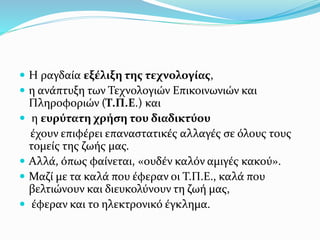  Η ραγδαία εξέλιξη της τεχνολογίας,
 η ανάπτυξη των Τεχνολογιών Επικοινωνιών και
Πληροφοριών (Τ.Π.Ε.) και
 η ευρύτατη χρήση του διαδικτύου
έχουν επιφέρει επαναστατικές αλλαγές σε όλους τους
τομείς της ζωής μας.
 Αλλά, όπως φαίνεται, «ουδέν καλόν αμιγές κακού».
 Μαζί με τα καλά που έφεραν οι Τ.Π.Ε., καλά που
βελτιώνουν και διευκολύνουν τη ζωή μας,
 έφεραν και το ηλεκτρονικό έγκλημα.
 