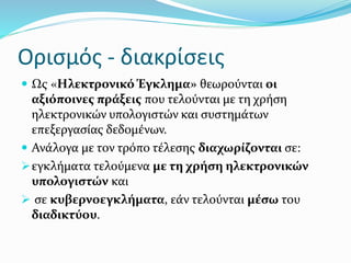 Ορισμός - διακρίσεις
 Ως «Hλεκτρονικό Έγκλημα» θεωρούνται οι
αξιόποινες πράξεις που τελούνται με τη χρήση
ηλεκτρονικών υπολογιστών και συστημάτων
επεξεργασίας δεδομένων.
 Ανάλογα με τον τρόπο τέλεσης διαχωρίζονται σε:
εγκλήματα τελούμενα με τη χρήση ηλεκτρονικών
υπολογιστών και
 σε κυβερνοεγκλήματα, εάν τελούνται μέσω του
διαδικτύου.
 