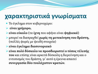 χαρακτηριστικά γνωρίσματα
 Το έγκλημα στον κυβερνοχώρο:
 είναι γρήγορο,
 είναι εύκολο (τα ίχνη που αφήνει είναι ψηφιακά)
 μπορεί να διαπραχθεί χωρίς τη μετακίνηση του δράστη,
(πολλές φορές με ψευδή στοιχεία)
 είναι έγκλημα διασυνοριακό
 είναι πολύ δύσκολο να προσδιοριστεί ο τόπος τέλεσής
του και επίσης είναι αρκετά δύσκολη η διερεύνηση και ο
εντοπισμός του δράστη, γι’ αυτό η έρευνα απαιτεί
συνεργασία δύο τουλάχιστον κρατών.
 