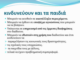 κινδυνεύουν και τα παιδιά
 Μπορούν να εκτεθούν σε ακατάλληλο περιεχόμενο.
 Μπορούν να έρθουν σε επαφή με αγνώστους που μπορούν
να τα βλάψουν.
 Υπόκεινται σε επηρεασμό από τις έμμεσες διαφημίσεις
στο διαδίκτυο.
 Μπορούν να εθιστούν στη χρήση του διαδικτύου και έτσι
κινδυνεύουν να
 παραμελήσουν τις κοινωνικές τους δραστηριότητες,
 τις σχολικές τους υποχρεώσεις,
 τα παιχνίδια τους με φίλους,
 τελικά να έχουν προβληματική συμπεριφορά.
 