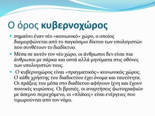 Ο όρος κυβερνοχώρος
 σημαίνει έναν νέο «κοινωνικό» χώρο, ο οποίος
διαμορφώνεται από το παγκόσμιο δίκτυο των υπολογιστών
που συνθέτουν το διαδίκτυο.
 Μέσα σε αυτόν τον νέο χώρο, οι άνθρωποι δεν είναι πια
άνθρωποι με σάρκα και οστά αλλά μηνύματα στις οθόνες
των υπολογιστών τους.
 Ο κυβερνοχώρος είναι «πραγματικός» κοινωνικός χώρος.
Ο κάθε χρήστης του διαδικτύου έχει όνομα και ταυτότητα.
Οι πράξεις του μέσα στο διαδίκτυο αφήνουν ίχνη και έχουν
ποινικές κυρώσεις. Οι βρισιές, οι αναρτήσεις φωτογραφιών
με άσεμνο περιεχόμενο, οι «πλάκες» είναι ενέργειες που
τιμωρούνται από τον νόμο.
 