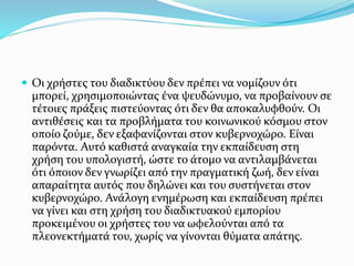  Οι χρήστες του διαδικτύου δεν πρέπει να νομίζουν ότι
μπορεί, χρησιμοποιώντας ένα ψευδώνυμο, να προβαίνουν σε
τέτοιες πράξεις πιστεύοντας ότι δεν θα αποκαλυφθούν. Οι
αντιθέσεις και τα προβλήματα του κοινωνικού κόσμου στον
οποίο ζούμε, δεν εξαφανίζονται στον κυβερνοχώρο. Είναι
παρόντα. Αυτό καθιστά αναγκαία την εκπαίδευση στη
χρήση του υπολογιστή, ώστε το άτομο να αντιλαμβάνεται
ότι όποιον δεν γνωρίζει από την πραγματική ζωή, δεν είναι
απαραίτητα αυτός που δηλώνει και του συστήνεται στον
κυβερνοχώρο. Ανάλογη ενημέρωση και εκπαίδευση πρέπει
να γίνει και στη χρήση του διαδικτυακού εμπορίου
προκειμένου οι χρήστες του να ωφελούνται από τα
πλεονεκτήματά του, χωρίς να γίνονται θύματα απάτης.
 