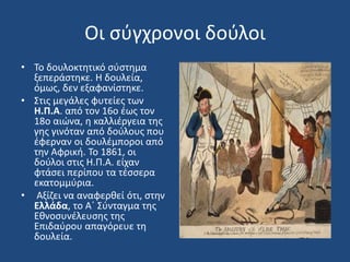 Οι σύγχρονοι δούλοι
• To δουλοκτητικό σύστημα
ξεπεράστηκε. Η δουλεία,
όμως, δεν εξαφανίστηκε.
• Στις μεγάλες φυτείες των
Η.Π.Α. από τον 16ο έως τον
18ο αιώνα, η καλλιέργεια της
γης γινόταν από δούλους που
έφερναν οι δουλέμποροι από
την Αφρική. Το 1861, οι
δούλοι στις Η.Π.Α. είχαν
φτάσει περίπου τα τέσσερα
εκατομμύρια.
• Αξίζει να αναφερθεί ότι, στην
Ελλάδα, το Α΄ Σύνταγμα της
Εθνοσυνέλευσης της
Επιδαύρου απαγόρευε τη
δουλεία.
 