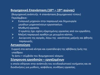 Βιομηχανική Επανάσταση (18ος – 19ος αιώνας)
(Βιομηχανική ανάπτυξη → επανάσταση βιομηχανικού τύπου)
Περιλάμβανε:
 Εισαγωγή μηχανών στην παραγωγή και δημιουργία
μεγάλων μηχανοκίνητων εργοστασίων.
 Μισθωτή εργασία.
Ο εργάτης έχει σχέση εξαρτημένης εργασίας από τον εργοδότη.
 Μαζική παραγωγή αγαθών με μειωμένο κόστος.
 Διεύρυνση της αγοράς, λόγω της ικανότητας μαζικής και φθηνής
παραγωγής.
Αστικοποίηση
Συρροή στα αστικά κέντρα και εγκατάλειψη της αβέβαιης ζωής της
υπαίθρου
Το άστυ = σύμβολο του Βιομηχανικού κόσμου
Σύγκρουση εργοδοτών – εργαζομένων
η οποία οδήγησε στην ανάπτυξη του συνδικαλιστικού κινήματος και σε
διεκδικήσεις για μισθούς, ασφάλεια, συνθήκες εργασίας.
 