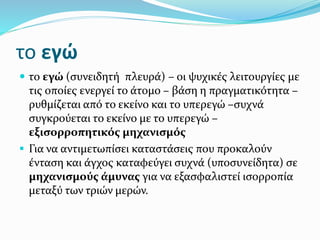 το εγώ
 το εγώ (συνειδητή πλευρά) – οι ψυχικές λειτουργίες με
τις οποίες ενεργεί το άτομο – βάση η πραγματικότητα –
ρυθμίζεται από το εκείνο και το υπερεγώ –συχνά
συγκρούεται το εκείνο με το υπερεγώ –
εξισορροπητικός μηχανισμός
 Για να αντιμετωπίσει καταστάσεις που προκαλούν
ένταση και άγχος καταφεύγει συχνά (υποσυνείδητα) σε
μηχανισμούς άμυνας για να εξασφαλιστεί ισορροπία
μεταξύ των τριών μερών.
 