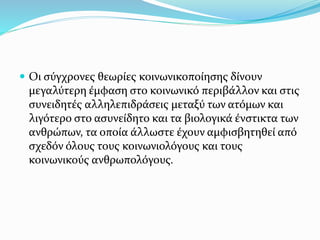  Οι σύγχρονες θεωρίες κοινωνικοποίησης δίνουν
μεγαλύτερη έμφαση στο κοινωνικό περιβάλλον και στις
συνειδητές αλληλεπιδράσεις μεταξύ των ατόμων και
λιγότερο στο ασυνείδητο και τα βιολογικά ένστικτα των
ανθρώπων, τα οποία άλλωστε έχουν αμφισβητηθεί από
σχεδόν όλους τους κοινωνιολόγους και τους
κοινωνικούς ανθρωπολόγους.
 