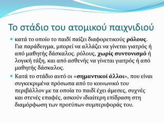 Το στάδιο του ατομικού παιχνιδιού
 κατά το οποίο το παιδί παίζει διαφορετικούς ρόλους.
Για παράδειγμα, μπορεί να αλλάζει να γίνεται γιατρός ή
από μαθητής δάσκαλος. ρόλους, χωρίς συντονισμό ή
λογική τάξη, και από ασθενής να γίνεται γιατρός ή από
μαθητής δάσκαλος.
 Κατά το στάδιο αυτό οι «σημαντικοί άλλοι», που είναι
συγκεκριμένα πρόσωπα από το κοινωνικό του
περιβάλλον με τα οποία το παιδί έχει άμεσες, συχνές
και στενές επαφές, ασκούν ιδιαίτερη επίδραση στη
διαμόρφωση των προτύπων συμπεριφοράς του.
 