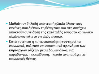 Μαθαίνουν δηλαδή από νεαρή ηλικία όλους τους
κανόνες που διέπουν τη θέση τους και στη συνέχεια
αποκτούν συνείδηση της κατάταξής τους στο κοινωνικό
πλαίσιο ως κάτι το εντελώς φυσικό.
 Κατά συνέπεια η κοινωνικοποίηση συντηρεί τα
κοινωνικά, πολιτικά και οικονομικά προνόμια των
κυρίαρχων τάξεων μέσω δομών όπως, για
παράδειγμα, η εκπαίδευση, η οποία αναπαράγει τις
κοινωνικές θέσεις.
 
