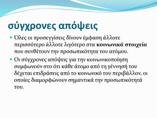 σύγχρονες απόψεις
 Όλες οι προσεγγίσεις δίνουν έμφαση άλλοτε
περισσότερο άλλοτε λιγότερο στα κοινωνικά στοιχεία
που συνθέτουν την προσωπικότητα του ατόμου.
 Οι σύγχρονες απόψεις για την κοινωνικοποίηση
συμφωνούν στο ότι κάθε άτομο από τη γέννησή του
δέχεται επιδράσεις από το κοινωνικό του περιβάλλον, οι
οποίες διαμορφώνουν σημαντικά την προσωπικότητά
του.
 