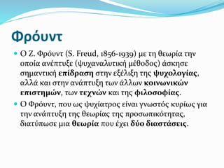 Φρόυντ
 Ο Ζ. Φρόυντ (S. Freud, 1856-1939) με τη θεωρία την
οποία ανέπτυξε (ψυχαναλυτική μέθοδος) άσκησε
σημαντική επίδραση στην εξέλιξη της ψυχολογίας,
αλλά και στην ανάπτυξη των άλλων κοινωνικών
επιστημών, των τεχνών και της φιλοσοφίας.
 Ο Φρόυντ, που ως ψυχίατρος είναι γνωστός κυρίως για
την ανάπτυξη της θεωρίας της προσωπικότητας,
διατύπωσε μια θεωρία που έχει δύο διαστάσεις.
 