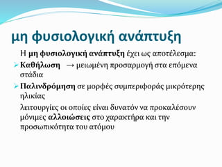 μη φυσιολογική ανάπτυξη
Η μη φυσιολογική ανάπτυξη έχει ως αποτέλεσμα:
Καθήλωση → μειωμένη προσαρμογή στα επόμενα
στάδια
Παλινδρόμηση σε μορφές συμπεριφοράς μικρότερης
ηλικίας
λειτουργίες οι οποίες είναι δυνατόν να προκαλέσουν
μόνιμες αλλοιώσεις στο χαρακτήρα και την
προσωπικότητα του ατόμου
 