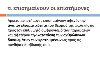 τι επισημαίνουν οι επιστήμονες
Αρκετοί επιστήμονες επισημαίνουν αφενός την
αναποτελεσματικότητα του θεσμού της φυλακής ως
προς τον επιθυμητό σωφρονισμό των παραβατών
και αφετέρου την καταπίεση των ανθρώπινων
δικαιωμάτων των κρατουμένων ως προς τις
συνθήκες διαβίωσής τους.
 