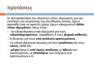 προτάσεις
Σε αντικατάσταση του κλειστού τύπου ιδρύματος για την
εκτέλεση της στερητικής της ελευθερίας ποινής, έχουν
προταθεί (και σε αρκετές χώρες έχουν εφαρμοστεί) άλλοι
τύποι ιδρυμάτων, όπως είναι:
 τα ειδικά θεραπευτικά ιδρύματα για τους
τοξικοεξαρτημένους παραβάτες ή τους ψυχικά ασθενείς,
 οι ξενώνες για τους υπό απόλυση κρατουμένους,
 τα ειδικά ιδρύματα αγωγής για τους ανηλίκους και τους
νέους, αλλά και
 μέτρα όπως η υπό όρους απόλυση, οι άδειες των
κρατουμένων, οι επισκέψεις των συζύγων των
κρατουμένων κ.ά.
 
