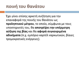 ποινή του θανάτου
Έχει γίνει επίσης αρκετή συζήτηση για την
επαναφορά της ποινής του θανάτου ως
προληπτικού μέτρου, το οποίο, σύμφωνα με τους
υποστηρικτές του, θα αποτρέψει την υπέρμετρη
αύξηση της βίας και θα αφορά συγκεκριμένα
αδικήματα (π.χ. εμπόριο καρτέλ ναρκωτικών, βίαιες
τρομοκρατικές ενέργειες).
 