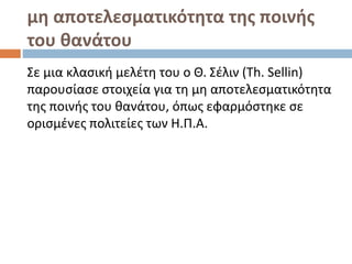 μη αποτελεσματικότητα της ποινής
του θανάτου
Σε μια κλασική μελέτη του ο Θ. Σέλιν (Th. Sellin)
παρουσίασε στοιχεία για τη μη αποτελεσματικότητα
της ποινής του θανάτου, όπως εφαρμόστηκε σε
ορισμένες πολιτείες των Η.Π.Α.
 