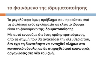 το φαινόμενο της ιδρυματοποίησης
Το μεγαλύτερο όμως πρόβλημα που προκύπτει από
τη φυλάκιση ενός εγκληματία σε κλειστό ίδρυμα
είναι το φαινόμενο της ιδρυματοποίησης.
Με αυτό εννοούμε ότι ένας πρώην κρατούμενος,
από τη στιγμή που θα ανακτήσει την ελευθερία του,
δεν έχει τη δυνατότητα να ενταχθεί πλήρως στο
κοινωνικό σύνολο, αν δε στηριχθεί από κοινωνικές
οργανώσεις στη νέα του ζωή.
 